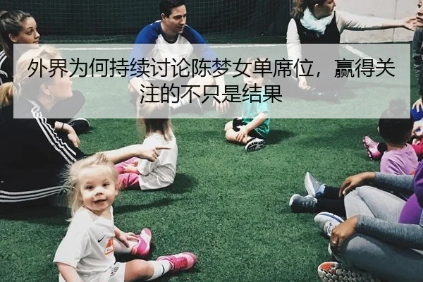 外界为何持续讨论陈梦女单席位，赢得关注的不只是结果（m6）